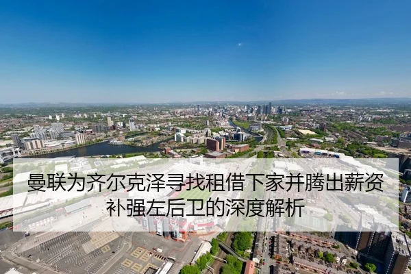 曼联为齐尔克泽寻找租借下家并腾出薪资补强左后卫的深度解析