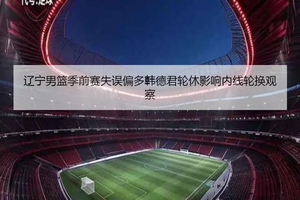 辽宁男篮季前赛失误偏多韩德君轮休影响内线轮换观察